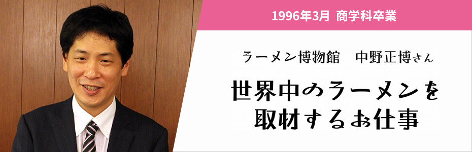 1996年3月 商学科卒業。ラーメン博物館 中野正博さん。世界中のラーメンを取材するお仕事